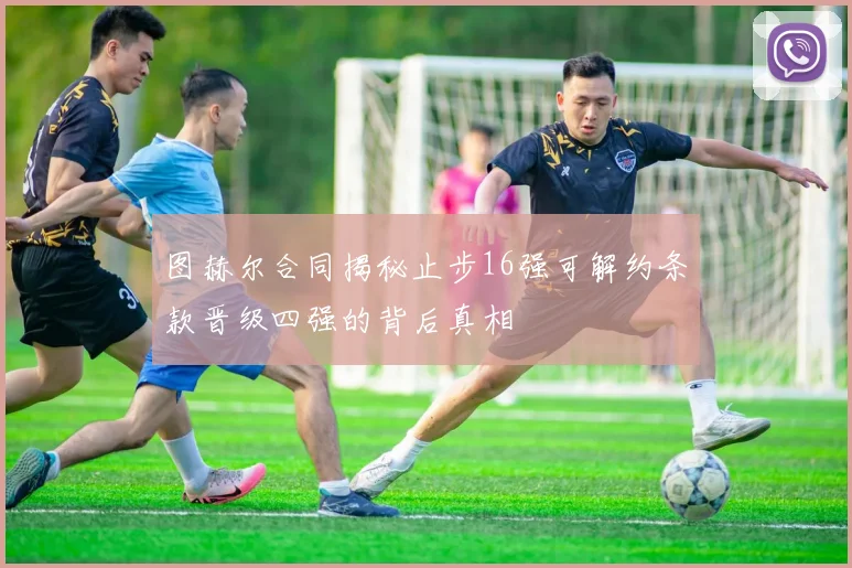 图赫尔合同揭秘止步16强可解约条款晋级四强的背后真相