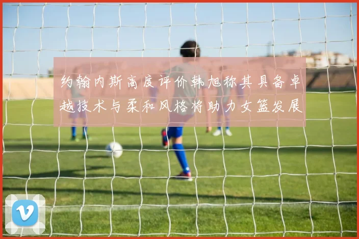 约翰内斯高度评价韩旭称其具备卓越技术与柔和风格将助力女篮发展