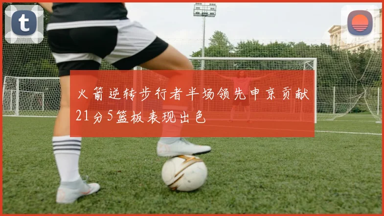 火箭逆转步行者半场领先申京贡献21分5篮板表现出色