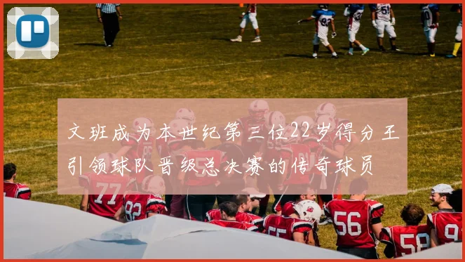 文班成为本世纪第三位22岁得分王引领球队晋级总决赛的传奇球员
