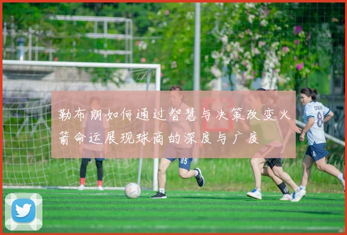 勒布朗如何通过智慧与决策改变火箭命运展现球商的深度与广度
