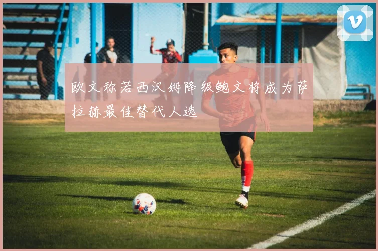 欧文称若西汉姆降级鲍文将成为萨拉赫最佳替代人选