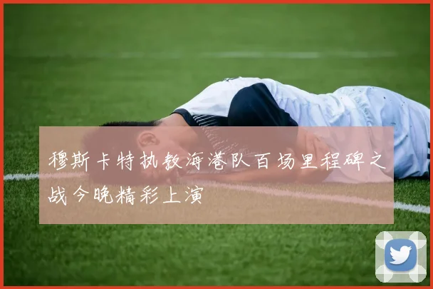 穆斯卡特执教海港队百场里程碑之战今晚精彩上演