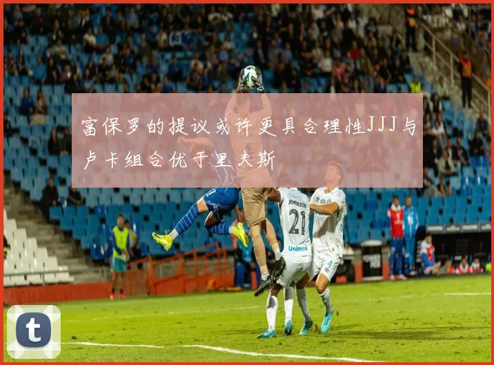 富保罗的提议或许更具合理性JJJ与卢卡组合优于里夫斯