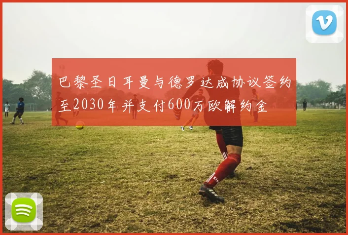 巴黎圣日耳曼与德罗达成协议签约至2030年并支付600万欧解约金