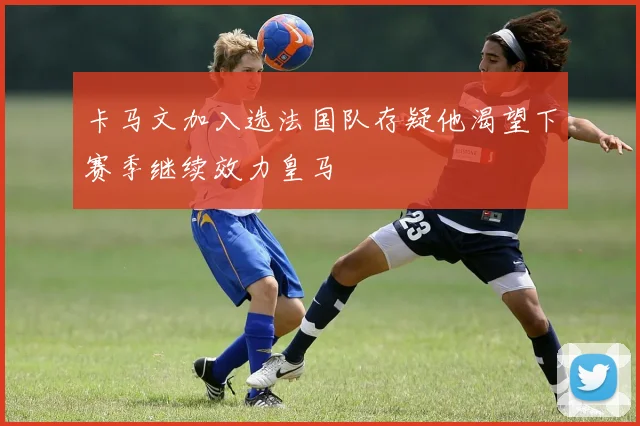 卡马文加入选法国队存疑他渴望下赛季继续效力皇马