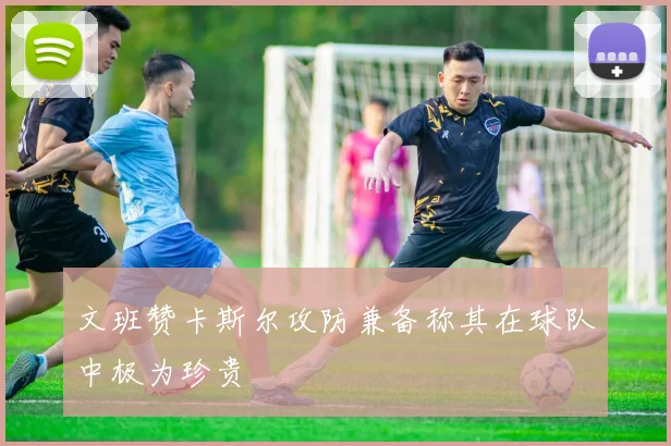 文班赞卡斯尔攻防兼备称其在球队中极为珍贵