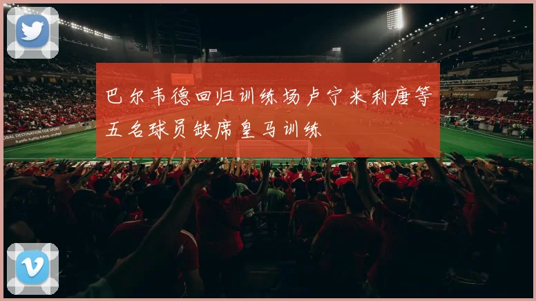 巴尔韦德回归训练场卢宁米利唐等五名球员缺席皇马训练