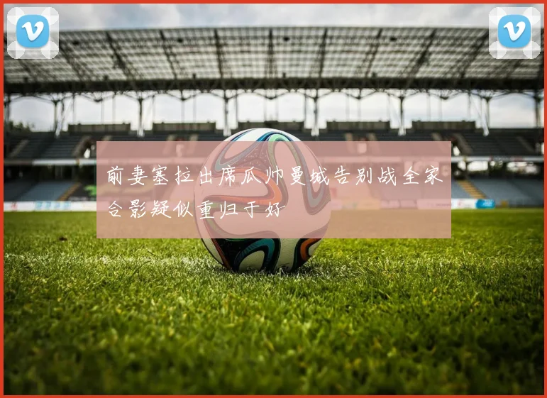 前妻塞拉出席瓜帅曼城告别战全家合影疑似重归于好
