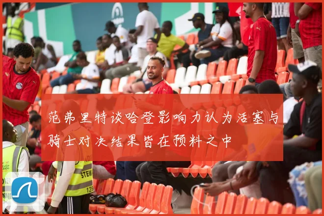 范弗里特谈哈登影响力认为活塞与骑士对决结果皆在预料之中