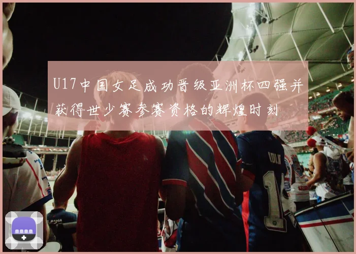 U17中国女足成功晋级亚洲杯四强并获得世少赛参赛资格的辉煌时刻