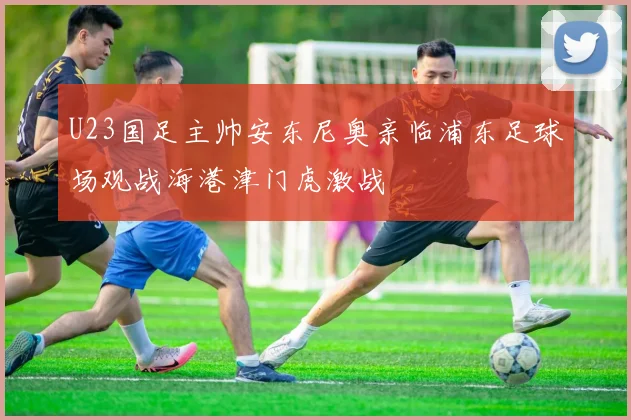 U23国足主帅安东尼奥亲临浦东足球场观战海港津门虎激战