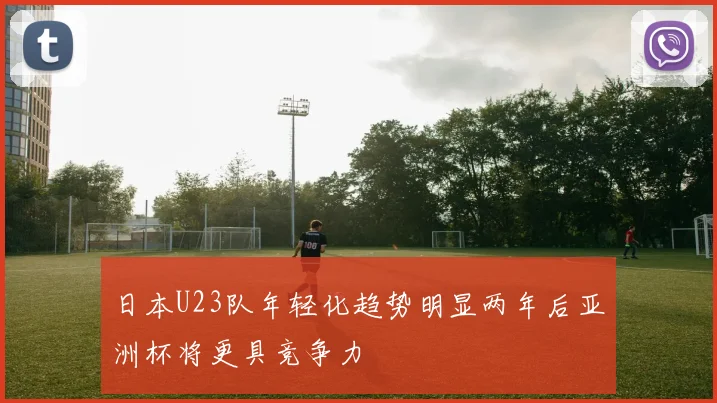 日本U23队年轻化趋势明显两年后亚洲杯将更具竞争力